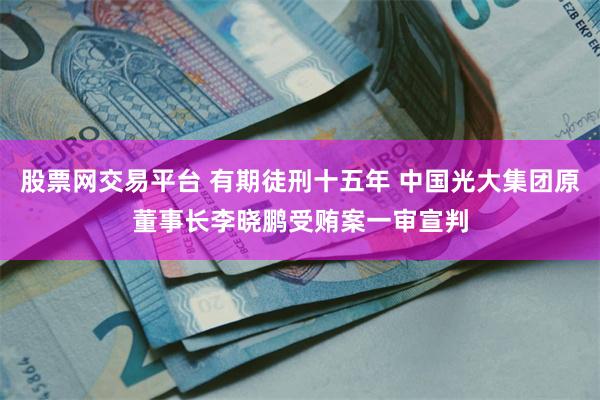股票网交易平台 有期徒刑十五年 中国光大集团原董事长李晓鹏受贿案一审宣判