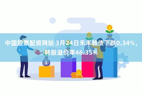 中国股票配资网站 3月24日禾丰转债下跌0.34%，转股溢价率46.35%