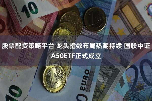 股票配资策略平台 龙头指数布局热潮持续 国联中证A50ETF正式成立