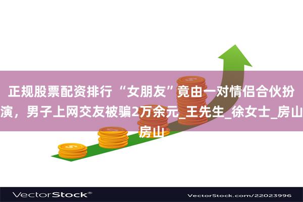 正规股票配资排行 “女朋友”竟由一对情侣合伙扮演，男子上网交友被骗2万余元_王先生_徐女士_房山