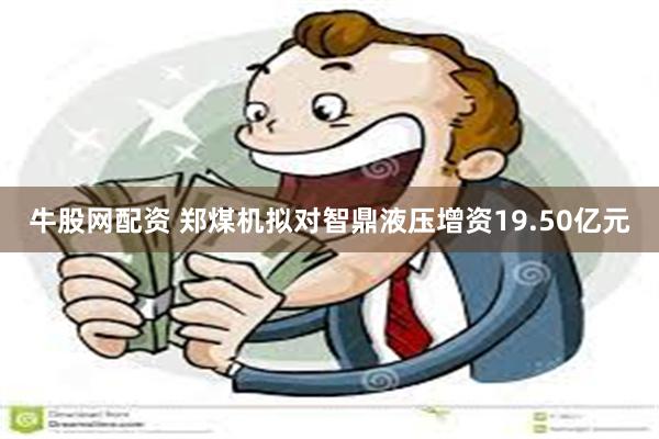 牛股网配资 郑煤机拟对智鼎液压增资19.50亿元
