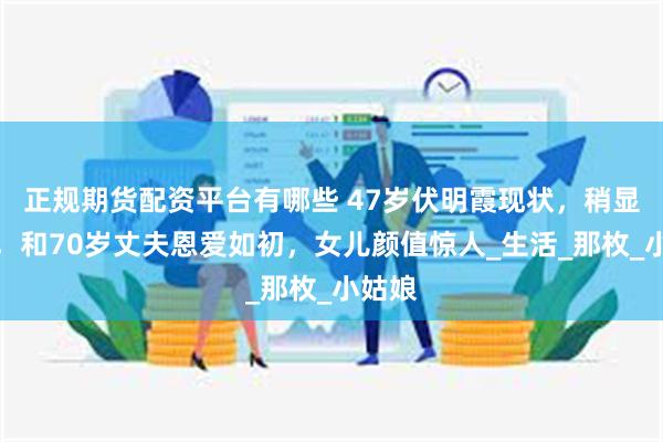 正规期货配资平台有哪些 47岁伏明霞现状，稍显发福，和70岁丈夫恩爱如初，女儿颜值惊人_生活_那枚_小姑娘