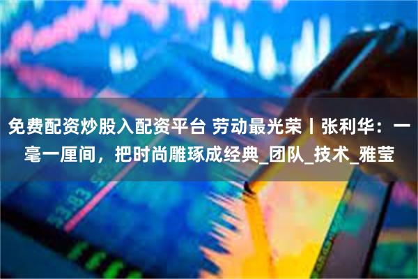 免费配资炒股入配资平台 劳动最光荣丨张利华：一毫一厘间，把时尚雕琢成经典_团队_技术_雅莹