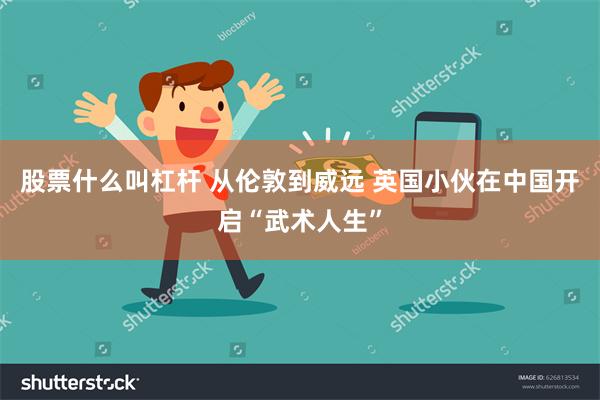 股票什么叫杠杆 从伦敦到威远 英国小伙在中国开启“武术人生”