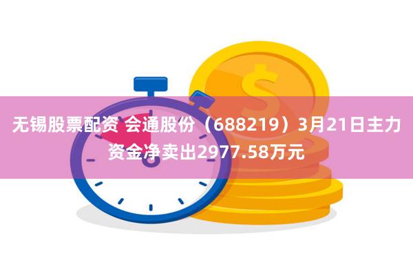 无锡股票配资 会通股份（688219）3月21日主力资金净卖出2977.58万元