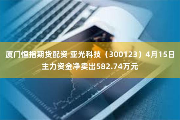 厦门恒指期货配资 亚光科技（300123）4月15日主力资金净卖出582.74万元