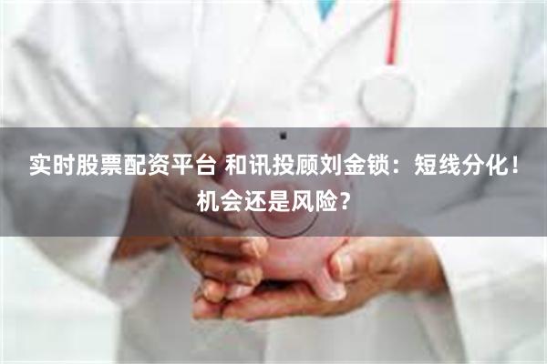实时股票配资平台 和讯投顾刘金锁：短线分化！机会还是风险？
