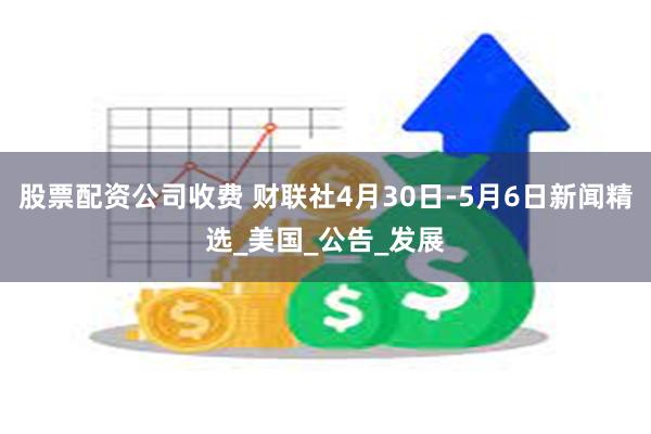 股票配资公司收费 财联社4月30日-5月6日新闻精选_美国_公告_发展
