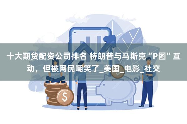 十大期货配资公司排名 特朗普与马斯克“P图”互动，但被网民嘲笑了_美国_电影_社交