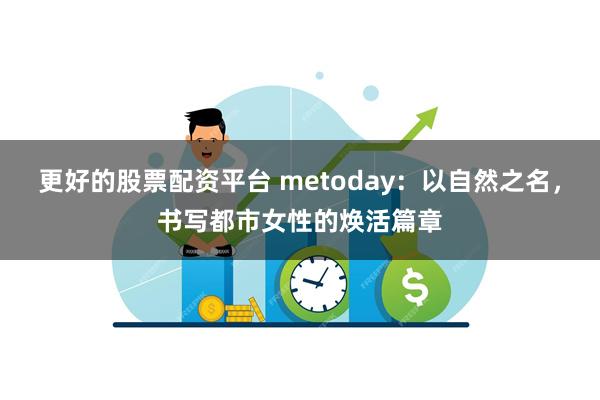 更好的股票配资平台 metoday：以自然之名，书写都市女性的焕活篇章