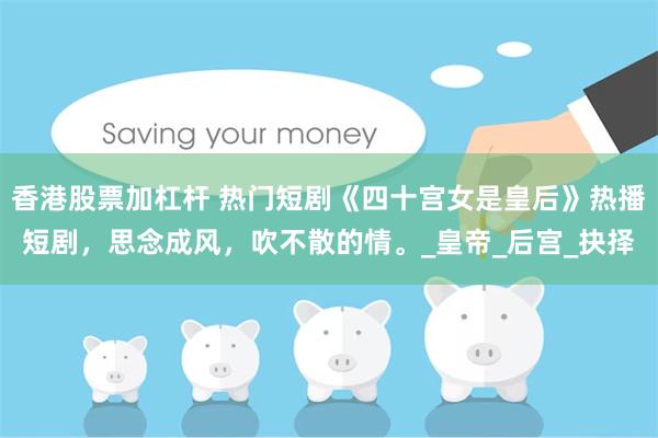 香港股票加杠杆 热门短剧《四十宫女是皇后》热播短剧，思念成风，吹不散的情。_皇帝_后宫_抉择