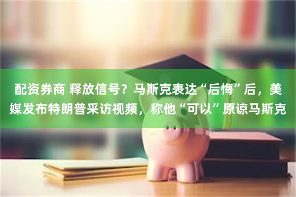 配资券商 释放信号？马斯克表达“后悔”后，美媒发布特朗普采访视频，称他“可以”原谅马斯克