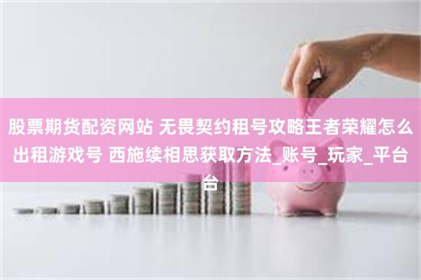 股票期货配资网站 无畏契约租号攻略王者荣耀怎么出租游戏号 西施续相思获取方法_账号_玩家_平台