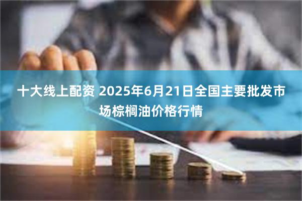 十大线上配资 2025年6月21日全国主要批发市场棕榈油价格行情