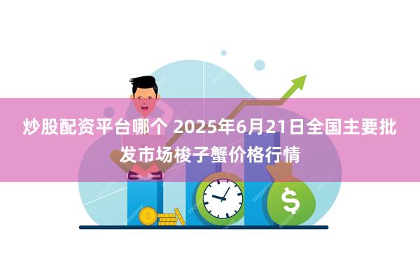 炒股配资平台哪个 2025年6月21日全国主要批发市场梭子蟹价格行情