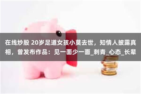 在线炒股 20岁足道女孩小莫去世，知情人披露真相，曾发布作品：见一面少一面_刺青_心态_长辈