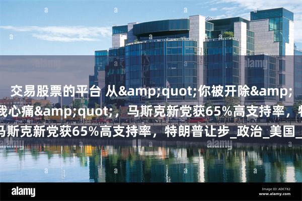 交易股票的平台 从&quot;你被开除&quot;到&quot;我心痛&quot;，马斯克新党获65%高支持率，特朗普让步_政治_美国_数字