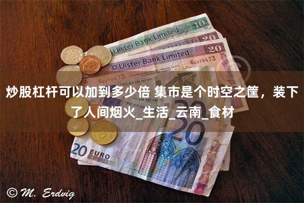 炒股杠杆可以加到多少倍 集市是个时空之筐，装下了人间烟火_生活_云南_食材