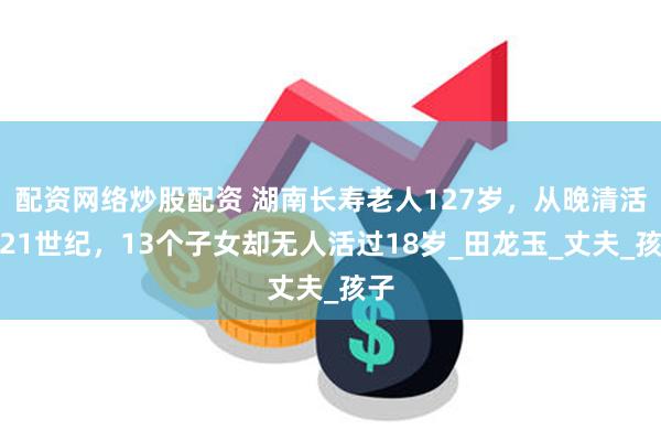 配资网络炒股配资 湖南长寿老人127岁，从晚清活到21世纪，13个子女却无人活过18岁_田龙玉_丈夫_孩子