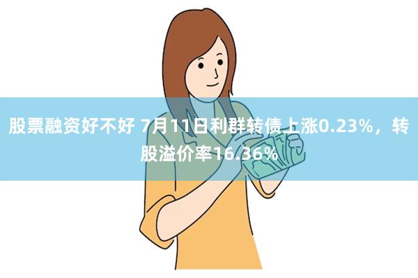 股票融资好不好 7月11日利群转债上涨0.23%，转股溢价率16.36%