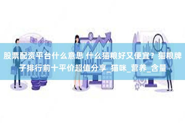 股票配资平台什么意思 什么猫粮好又便宜？猫粮牌子排行前十平价超值分享_猫咪_营养_含量