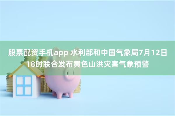 股票配资手机app 水利部和中国气象局7月12日18时联合发布黄色山洪灾害气象预警