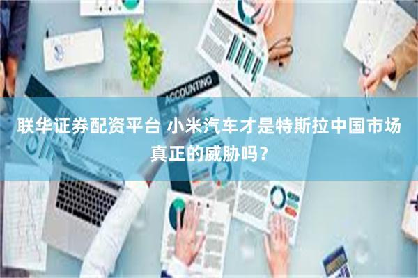 联华证券配资平台 小米汽车才是特斯拉中国市场真正的威胁吗？