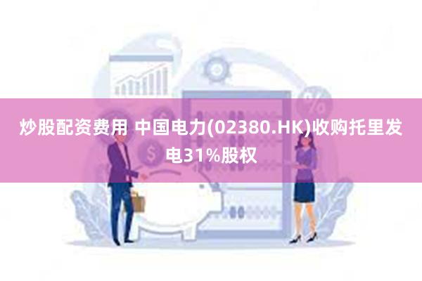 炒股配资费用 中国电力(02380.HK)收购托里发电31%股权