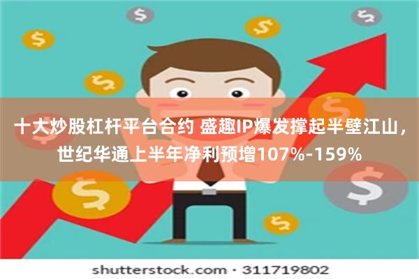 十大炒股杠杆平台合约 盛趣IP爆发撑起半壁江山，世纪华通上半年净利预增107%-159%