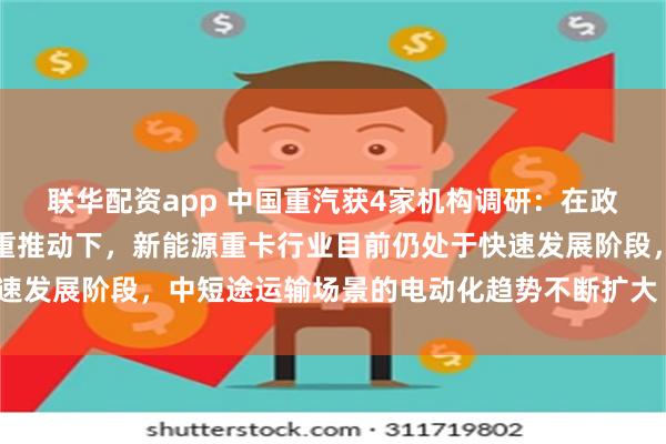 联华配资app 中国重汽获4家机构调研：在政策支持和技术创新的双重推动下，新能源重卡行业目前仍处于快速发展阶段，中短途运输场景的电动化趋势不断扩大（附调研问答）