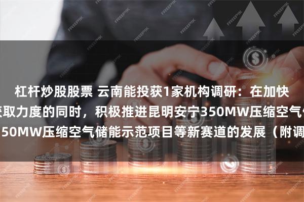 杠杆炒股股票 云南能投获1家机构调研：在加快项目建设、加大资源获取力度的同时，积极推进昆明安宁350MW压缩空气储能示范项目等新赛道的发展（附调研问答）