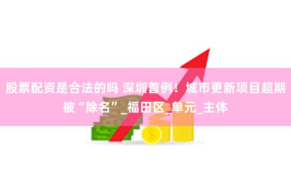 股票配资是合法的吗 深圳首例！城市更新项目超期被“除名”_福田区_单元_主体