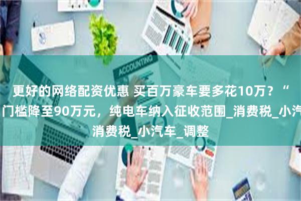 更好的网络配资优惠 买百万豪车要多花10万？“豪车税”门槛降至90万元，纯电车纳入征收范围_消费税_小汽车_调整