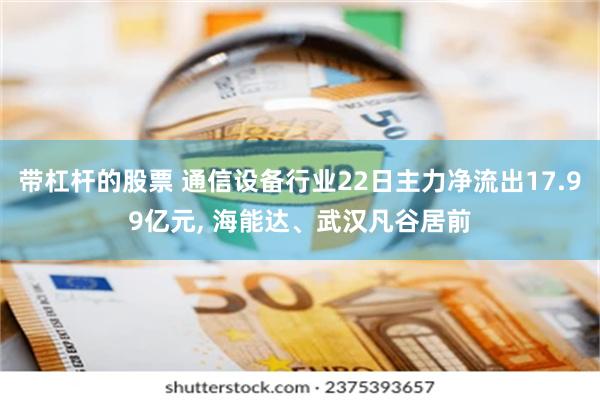 带杠杆的股票 通信设备行业22日主力净流出17.99亿元, 海能达、武汉凡谷居前