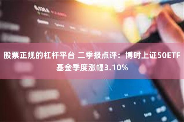 股票正规的杠杆平台 二季报点评：博时上证50ETF基金季度涨幅3.10%