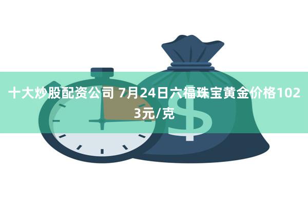 十大炒股配资公司 7月24日六福珠宝黄金价格1023元/克