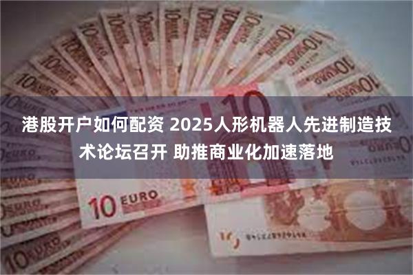 港股开户如何配资 2025人形机器人先进制造技术论坛召开 助推商业化加速落地