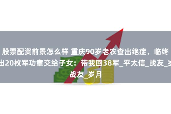 股票配资前景怎么样 重庆90岁老农查出绝症，临终掏出20枚军功章交给子女：带我回38军_平太信_战友_岁月
