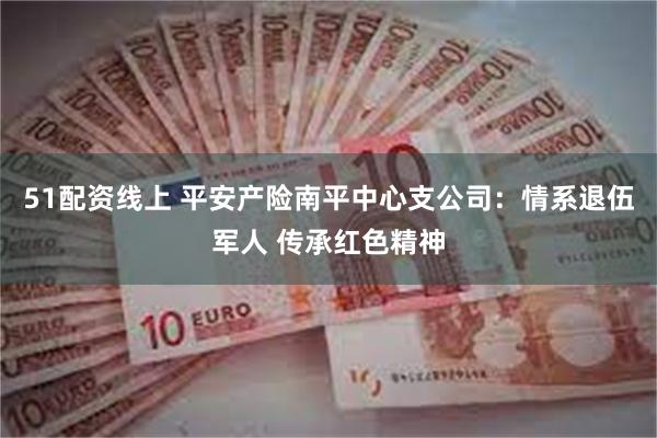 51配资线上 平安产险南平中心支公司：情系退伍军人 传承红色精神