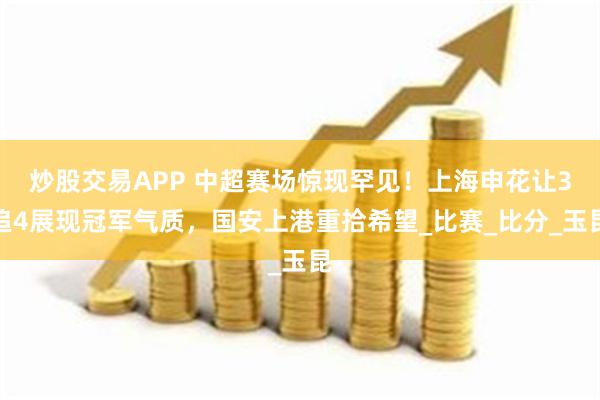 炒股交易APP 中超赛场惊现罕见！上海申花让3追4展现冠军气质，国安上港重拾希望_比赛_比分_玉昆