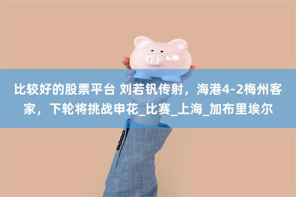 比较好的股票平台 刘若钒传射，海港4-2梅州客家，下轮将挑战申花_比赛_上海_加布里埃尔