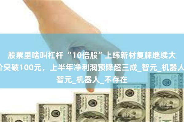 股票里啥叫杠杆 “10倍股”上纬新材复牌继续大涨，股价突破100元，上半年净利润预降超三成_智元_机器人_不存在