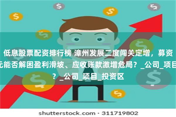 低息股票配资排行榜 漳州发展二度闯关定增，募资10.5亿元能否解困盈利滑坡、应收账款激增危局？_公司_项目_投资区