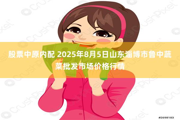股票中原内配 2025年8月5日山东淄博市鲁中蔬菜批发市场价格行情