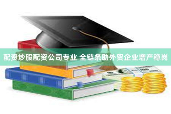 配资炒股配资公司专业 全链条助外贸企业增产稳岗