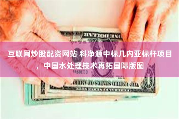 互联网炒股配资网站 科净源中标几内亚标杆项目，中国水处理技术再拓国际版图