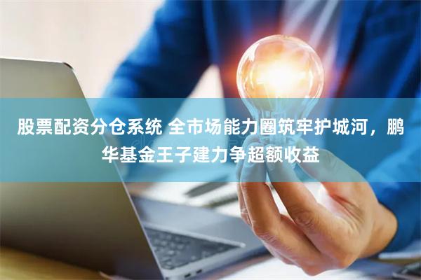 股票配资分仓系统 全市场能力圈筑牢护城河，鹏华基金王子建力争超额收益