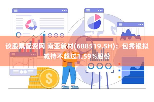 谈股票配资网 南亚新材(688519.SH)：包秀银拟减持不超过1.59%股份