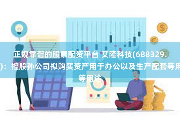 正规靠谱的股票配资平台 艾隆科技(688329.SH)：控股孙公司拟购买资产用于办公以及生产配套等用途