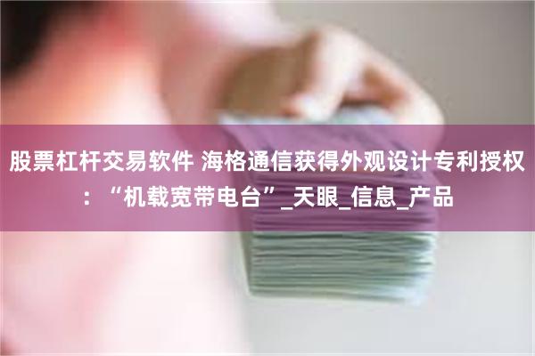 股票杠杆交易软件 海格通信获得外观设计专利授权：“机载宽带电台”_天眼_信息_产品